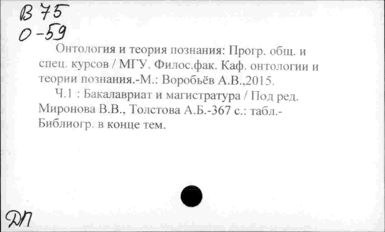 ﻿Онтология и теория познания: Прогр. общ. и спец, курсов / М1 У. Филос.фак. Каф. онтологии и теории познания.-М.: Воробьёв А.В.,2015.
4.1 : Бакалавриат и магистратура / Под ред. Миронова В.В., Толстова А.Б.-367 с.: табл,-Библиогр. в конце тем.